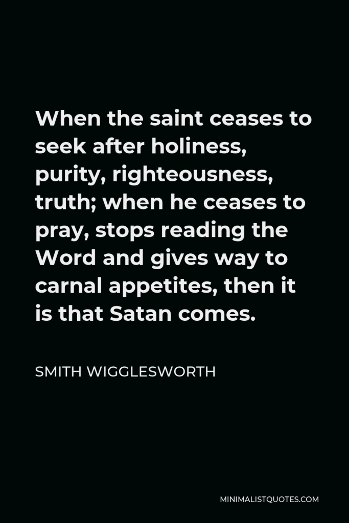 Smith Wigglesworth Quote - When the saint ceases to seek after holiness, purity, righteousness, truth; when he ceases to pray, stops reading the Word and gives way to carnal appetites, then it is that Satan comes.
