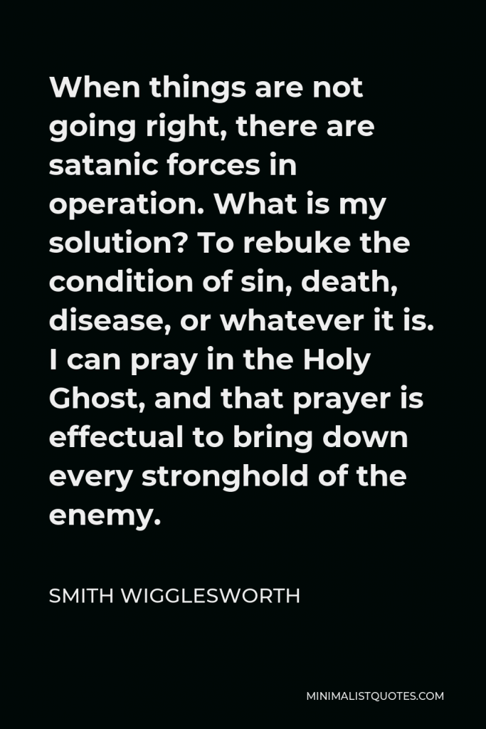 Smith Wigglesworth Quote - When things are not going right, there are satanic forces in operation. What is my solution? To rebuke the condition of sin, death, disease, or whatever it is. I can pray in the Holy Ghost, and that prayer is effectual to bring down every stronghold of the enemy.