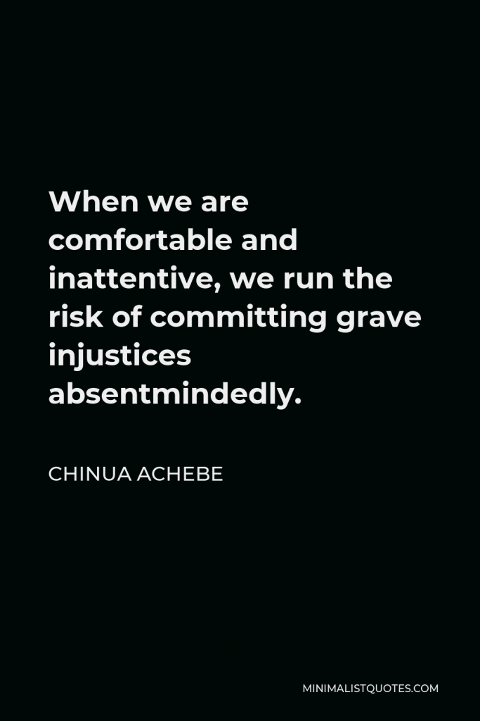 Chinua Achebe Quote - When we are comfortable and inattentive, we run the risk of committing grave injustices absentmindedly.