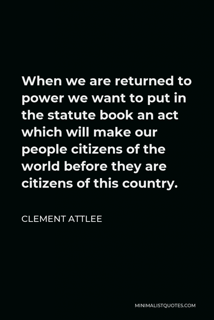 Clement Attlee Quote - When we are returned to power we want to put in the statute book an act which will make our people citizens of the world before they are citizens of this country.