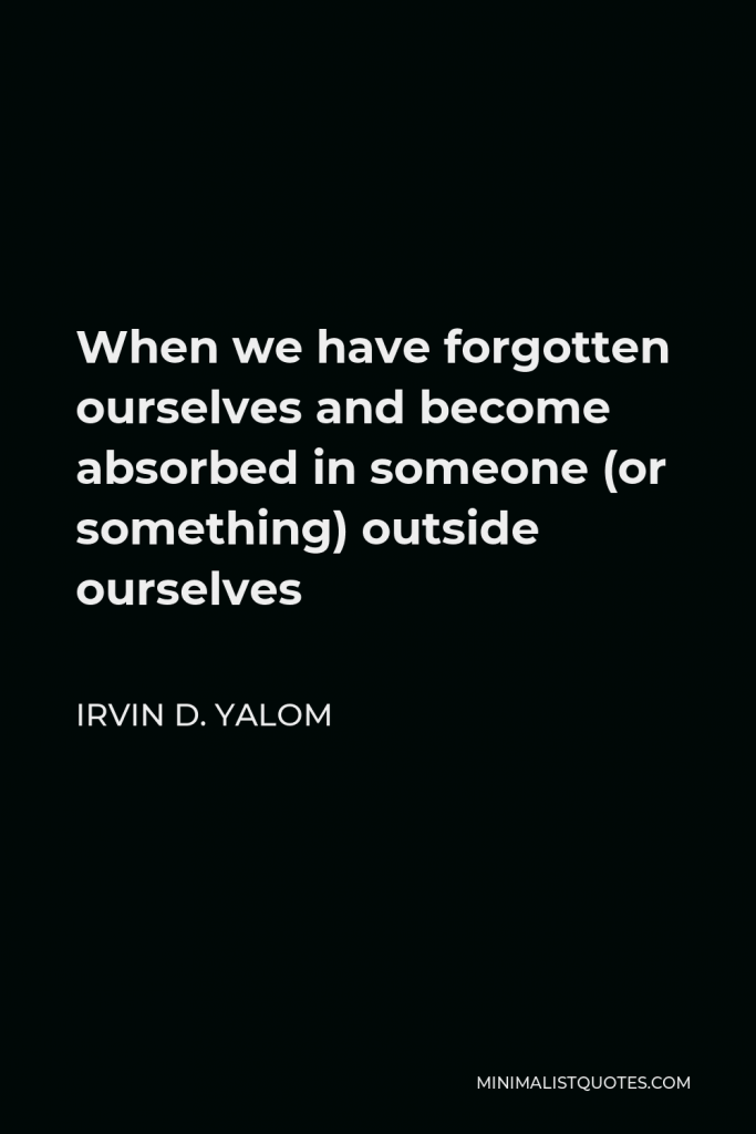 Irvin D. Yalom Quote - When we have forgotten ourselves and become absorbed in someone (or something) outside ourselves