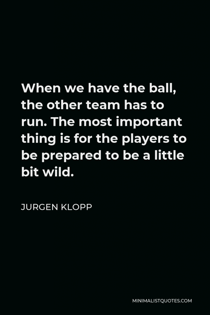 Jurgen Klopp Quote - When we have the ball, the other team has to run. The most important thing is for the players to be prepared to be a little bit wild.