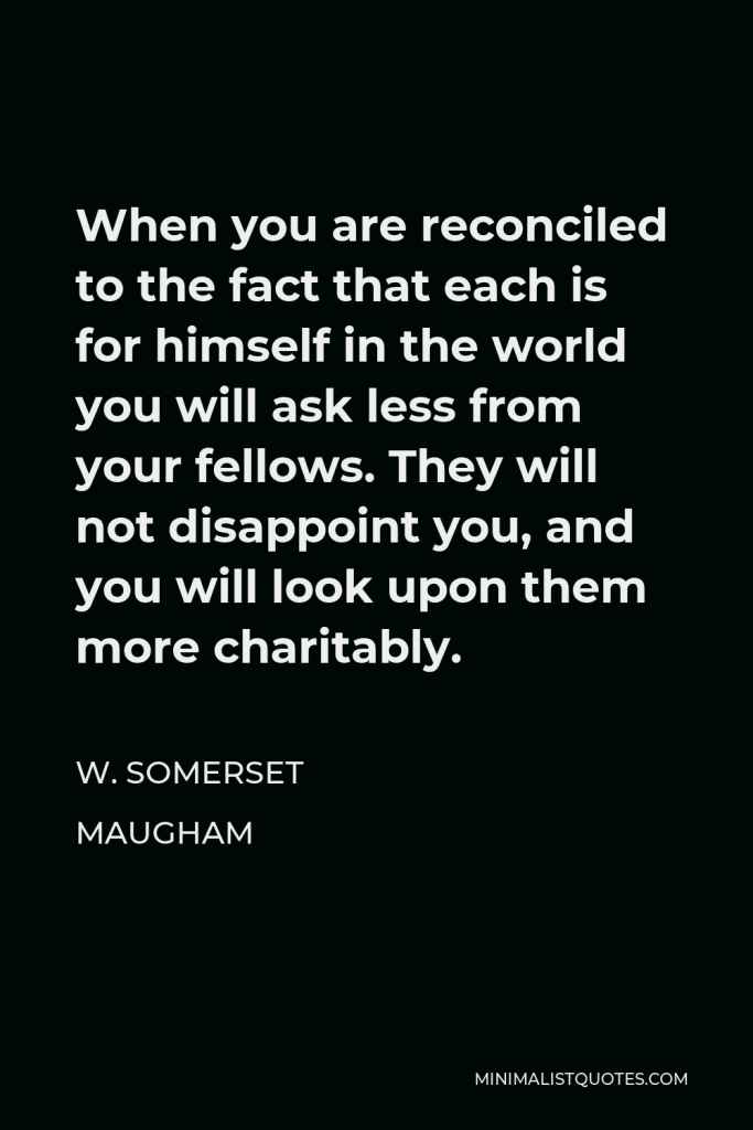 W. Somerset Maugham Quote - When you are reconciled to the fact that each is for himself in the world you will ask less from your fellows. They will not disappoint you, and you will look upon them more charitably.