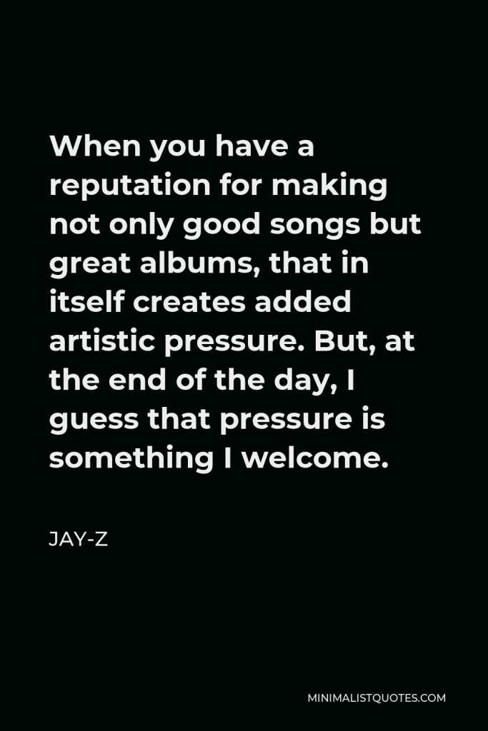 Jay-Z Quote - When you have a reputation for making not only good songs but great albums, that in itself creates added artistic pressure. But, at the end of the day, I guess that pressure is something I welcome.