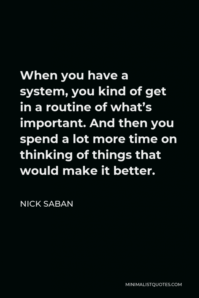 Nick Saban Quote - When you have a system, you kind of get in a routine of what’s important. And then you spend a lot more time on thinking of things that would make it better.