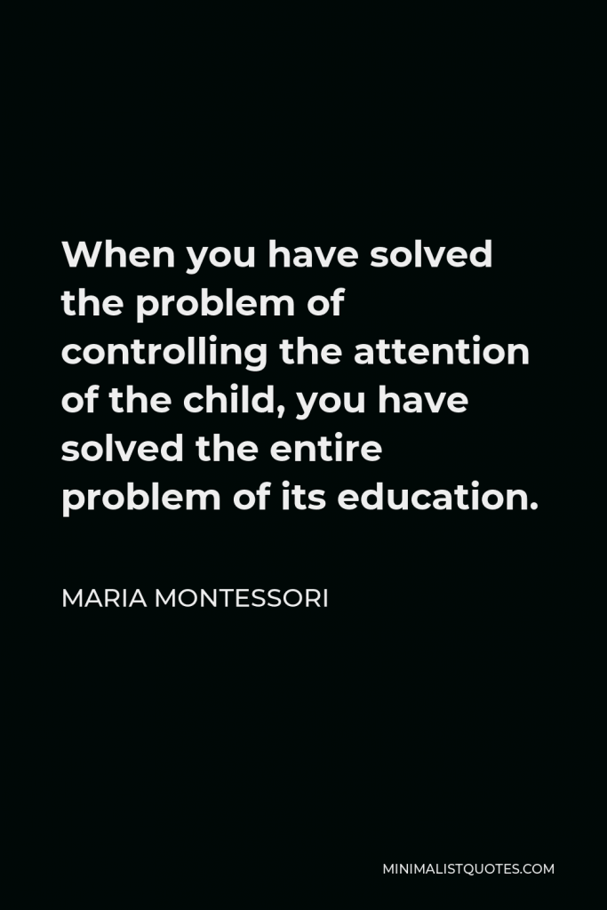 Maria Montessori Quote - When you have solved the problem of controlling the attention of the child, you have solved the entire problem of its education.