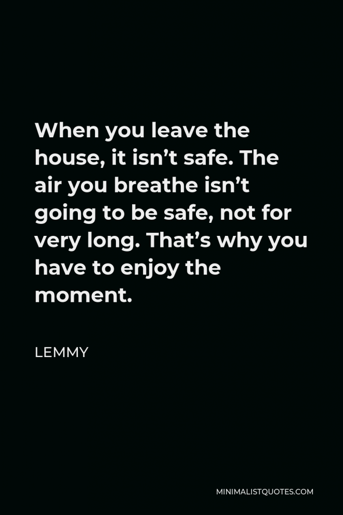 Lemmy Quote - When you leave the house, it isn’t safe. The air you breathe isn’t going to be safe, not for very long. That’s why you have to enjoy the moment.