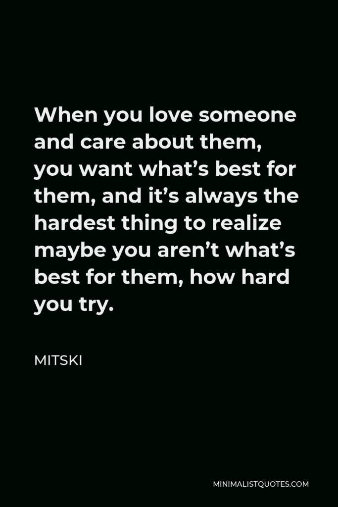 Mitski Quote - When you love someone and care about them, you want what’s best for them, and it’s always the hardest thing to realize maybe you aren’t what’s best for them, how hard you try.