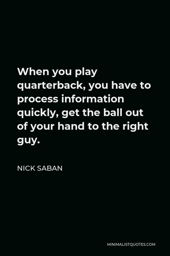 Nick Saban Quote - When you play quarterback, you have to process information quickly, get the ball out of your hand to the right guy.