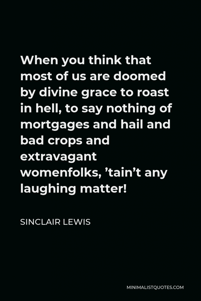 Sinclair Lewis Quote - When you think that most of us are doomed by divine grace to roast in hell, to say nothing of mortgages and hail and bad crops and extravagant womenfolks, ’tain’t any laughing matter!