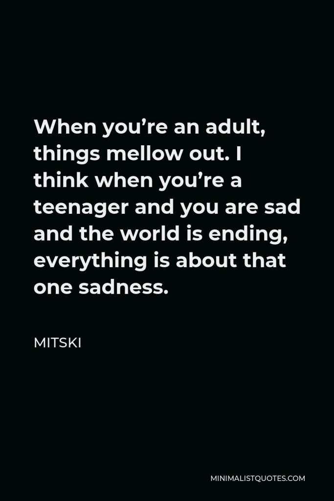 Mitski Quote - When you’re an adult, things mellow out. I think when you’re a teenager and you are sad and the world is ending, everything is about that one sadness.
