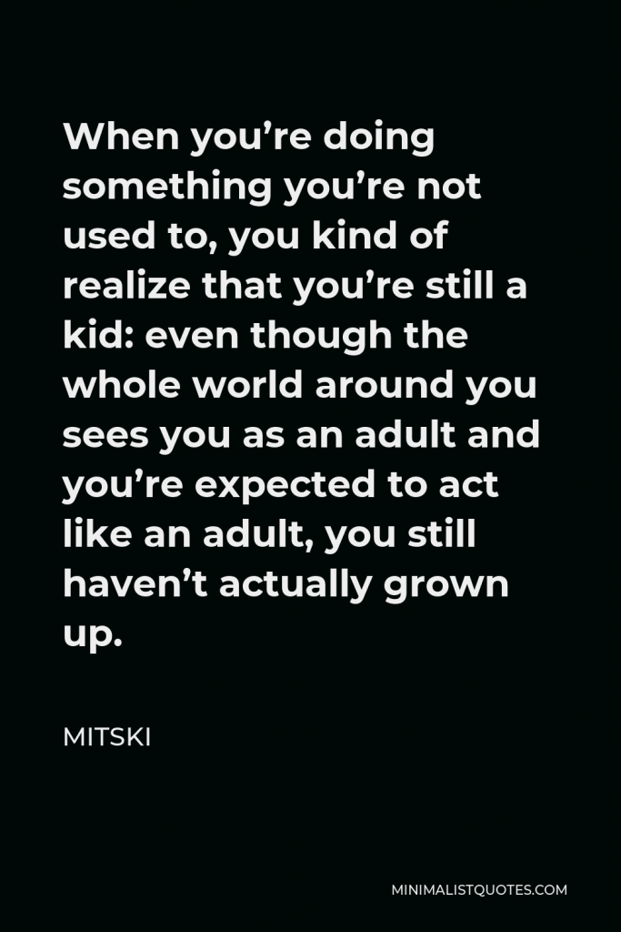 Mitski Quote - When you’re doing something you’re not used to, you kind of realize that you’re still a kid: even though the whole world around you sees you as an adult and you’re expected to act like an adult, you still haven’t actually grown up.