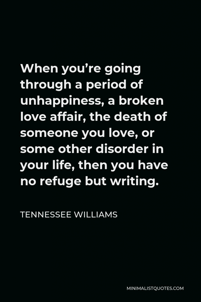 Tennessee Williams Quote - When you’re going through a period of unhappiness, a broken love affair, the death of someone you love, or some other disorder in your life, then you have no refuge but writing.