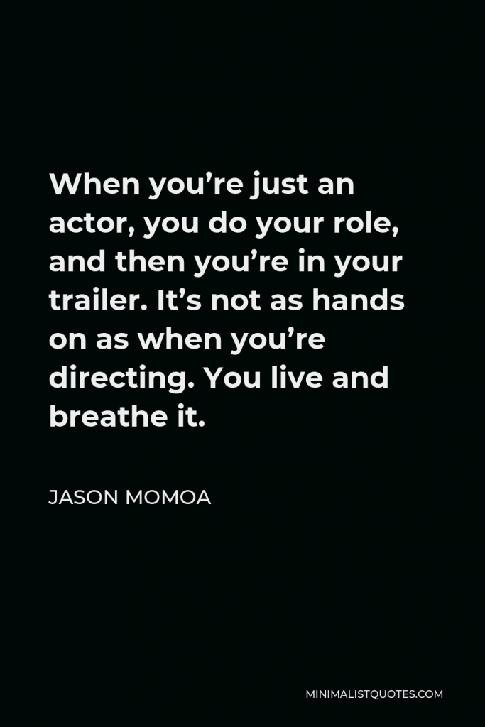 Jason Momoa Quote - When you’re just an actor, you do your role, and then you’re in your trailer. It’s not as hands on as when you’re directing. You live and breathe it.