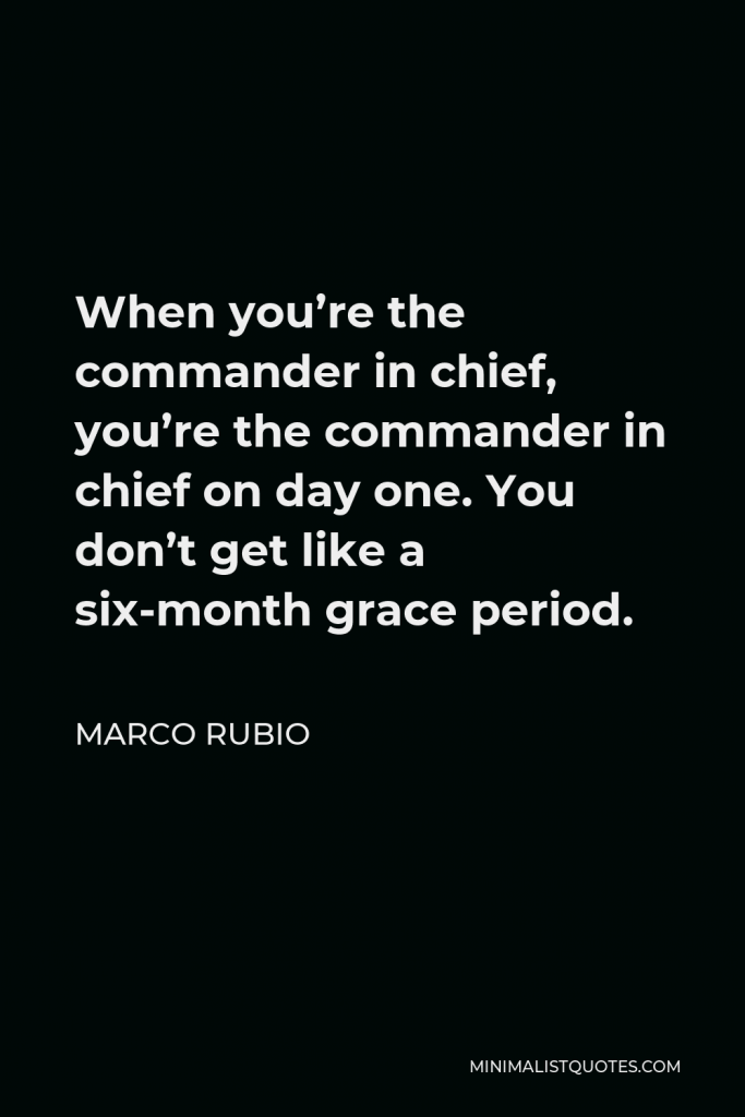 Marco Rubio Quote - When you’re the commander in chief, you’re the commander in chief on day one. You don’t get like a six-month grace period.