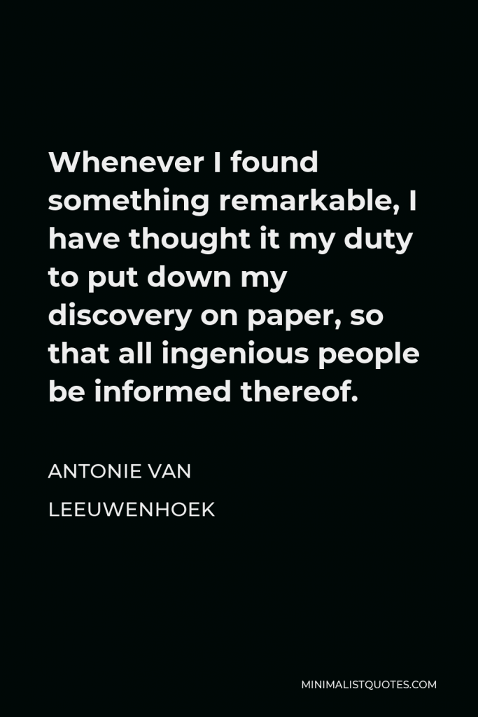 Antonie van Leeuwenhoek Quote - Whenever I found something remarkable, I have thought it my duty to put down my discovery on paper, so that all ingenious people be informed thereof.