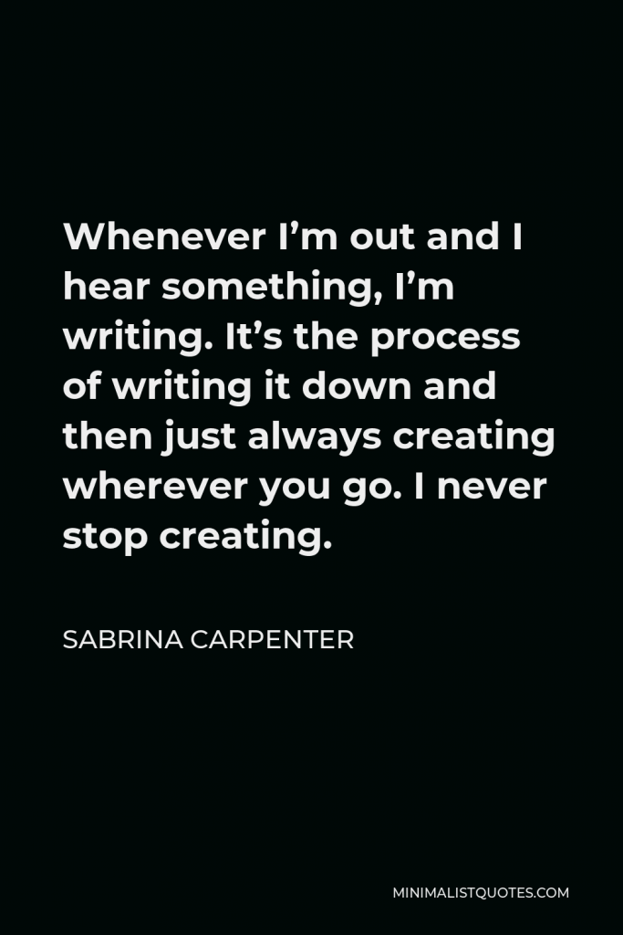 Sabrina Carpenter Quote - Whenever I’m out and I hear something, I’m writing. It’s the process of writing it down and then just always creating wherever you go. I never stop creating.