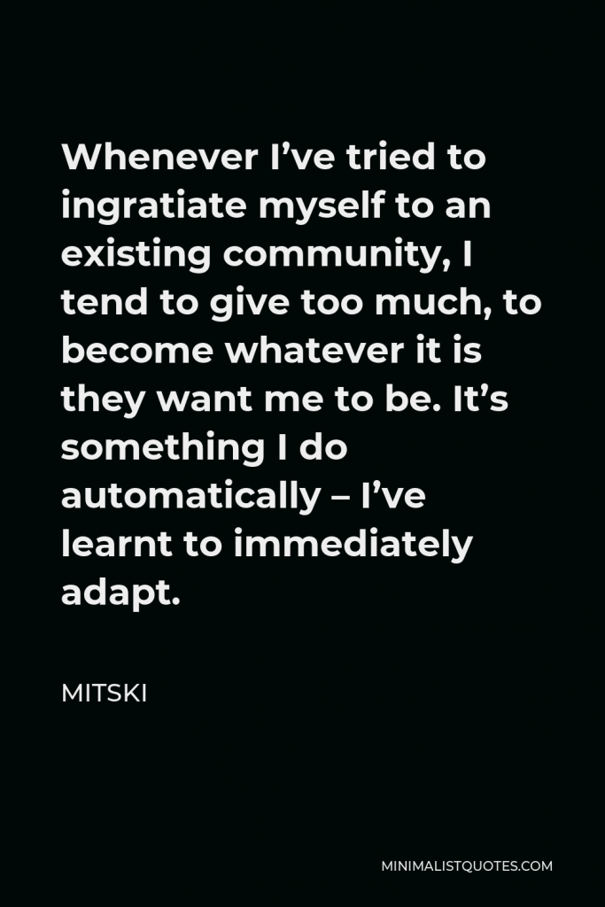 Mitski Quote - Whenever I’ve tried to ingratiate myself to an existing community, I tend to give too much, to become whatever it is they want me to be. It’s something I do automatically – I’ve learnt to immediately adapt.