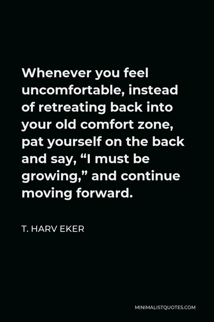 T. Harv Eker Quote - Whenever you feel uncomfortable, instead of retreating back into your old comfort zone, pat yourself on the back and say, “I must be growing,” and continue moving forward.