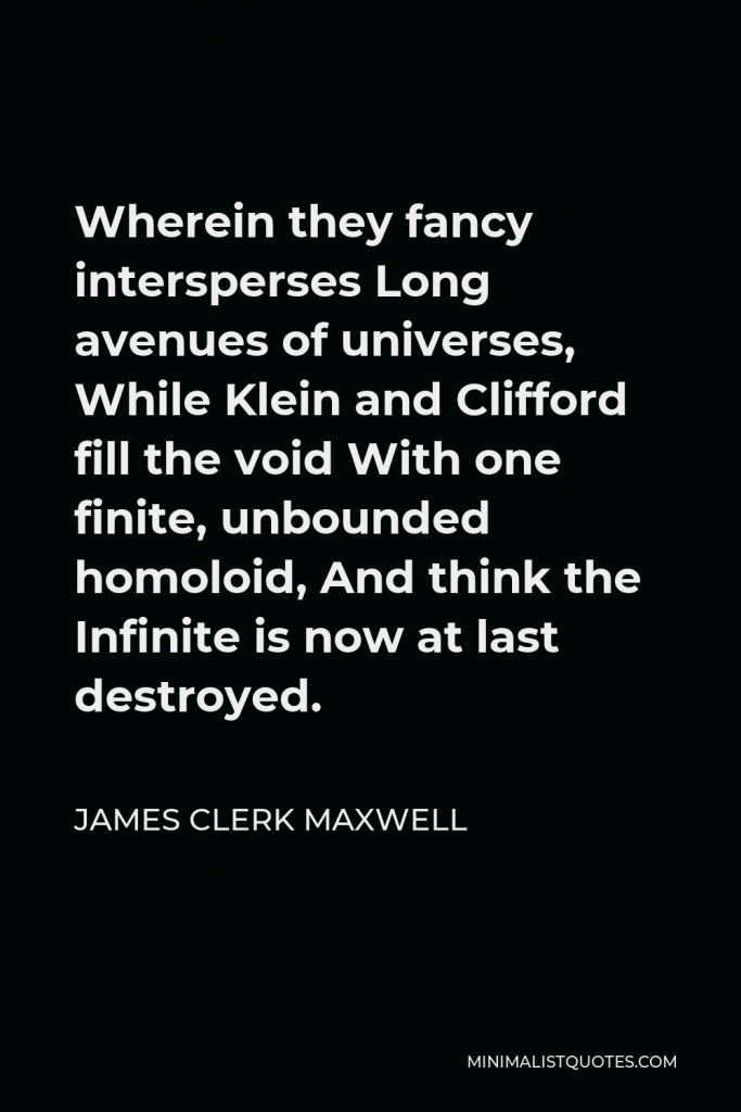 James Clerk Maxwell Quote - Wherein they fancy intersperses Long avenues of universes, While Klein and Clifford fill the void With one finite, unbounded homoloid, And think the Infinite is now at last destroyed.