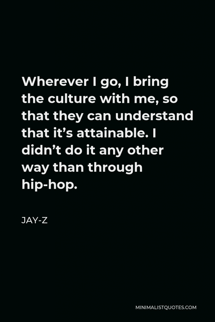 Jay-Z Quote - Wherever I go, I bring the culture with me, so that they can understand that it’s attainable. I didn’t do it any other way than through hip-hop.