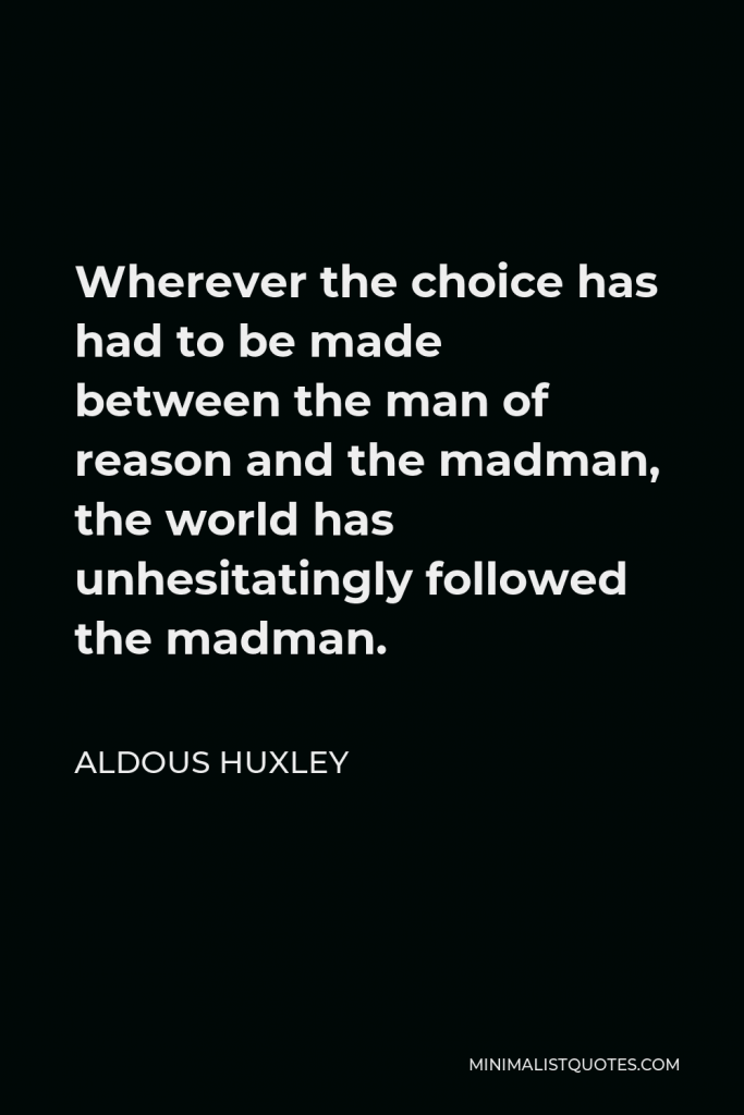 Aldous Huxley Quote - Wherever the choice has had to be made between the man of reason and the madman, the world has unhesitatingly followed the madman.