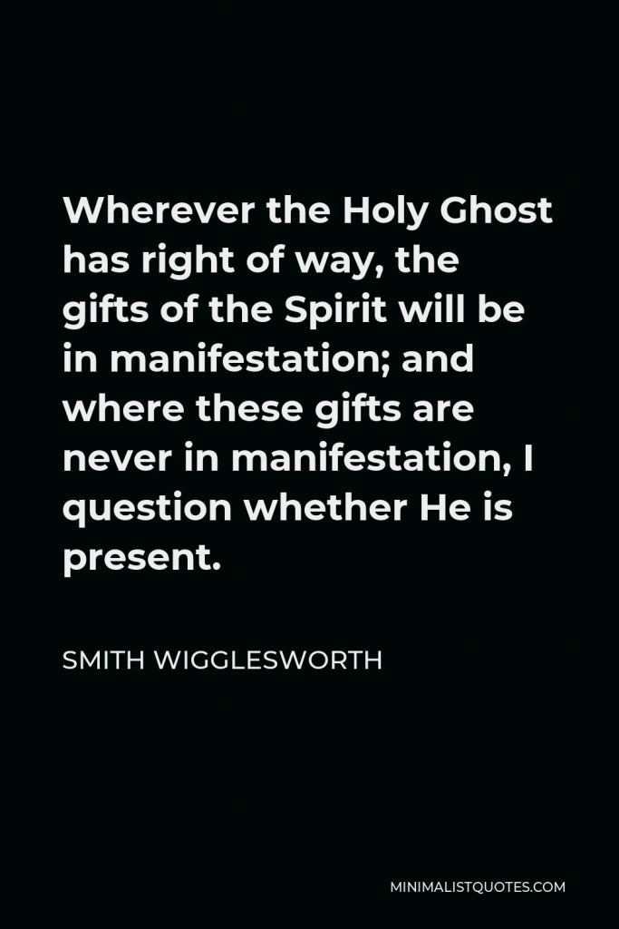 Smith Wigglesworth Quote - Wherever the Holy Ghost has right of way, the gifts of the Spirit will be in manifestation; and where these gifts are never in manifestation, I question whether He is present.