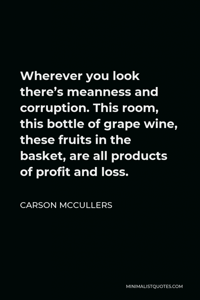 Carson McCullers Quote - Wherever you look there’s meanness and corruption. This room, this bottle of grape wine, these fruits in the basket, are all products of profit and loss.