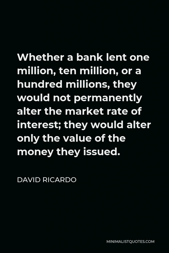 David Ricardo Quote - Whether a bank lent one million, ten million, or a hundred millions, they would not permanently alter the market rate of interest; they would alter only the value of the money they issued.