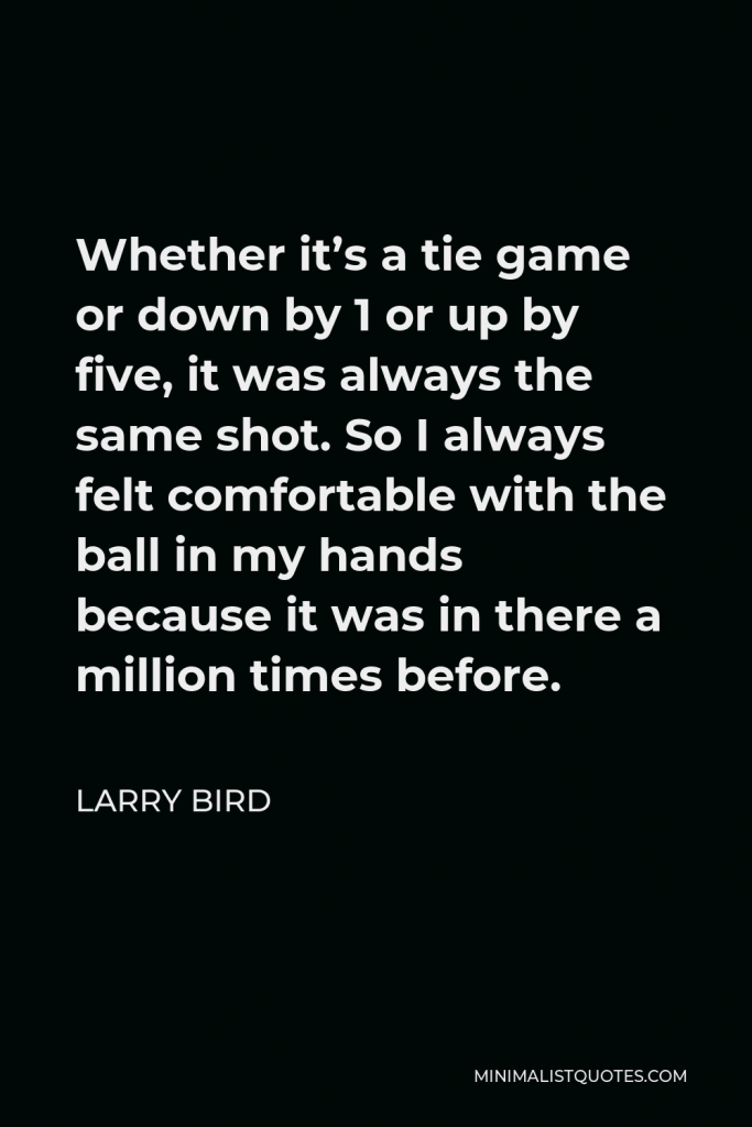 Larry Bird Quote - Whether it’s a tie game or down by 1 or up by five, it was always the same shot. So I always felt comfortable with the ball in my hands because it was in there a million times before.