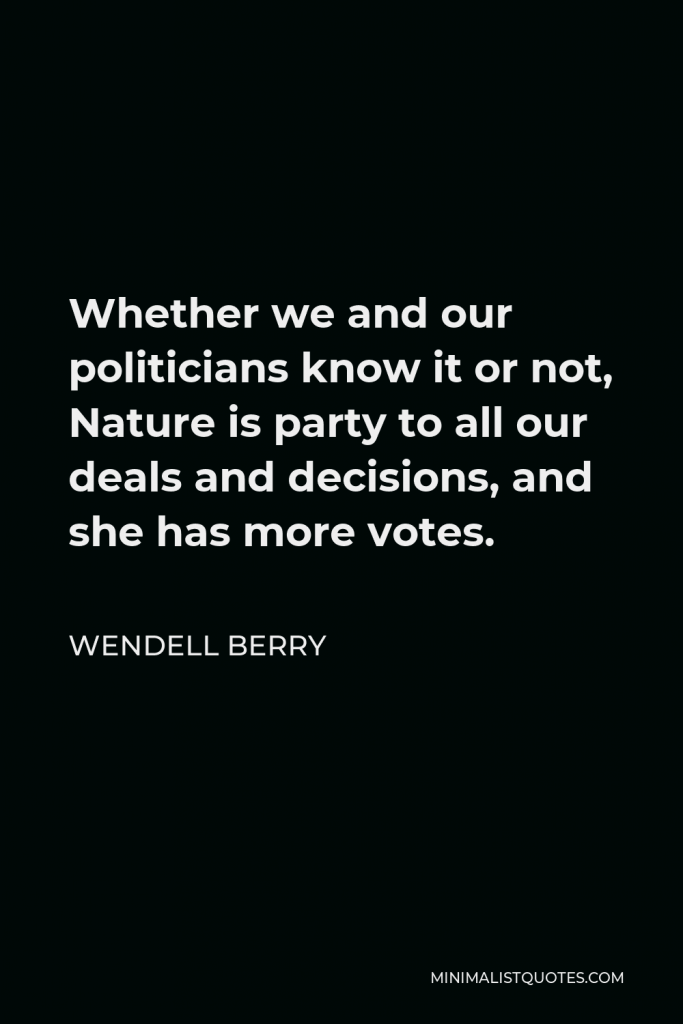 Wendell Berry Quote - Whether we and our politicians know it or not, Nature is party to all our deals and decisions, and she has more votes.