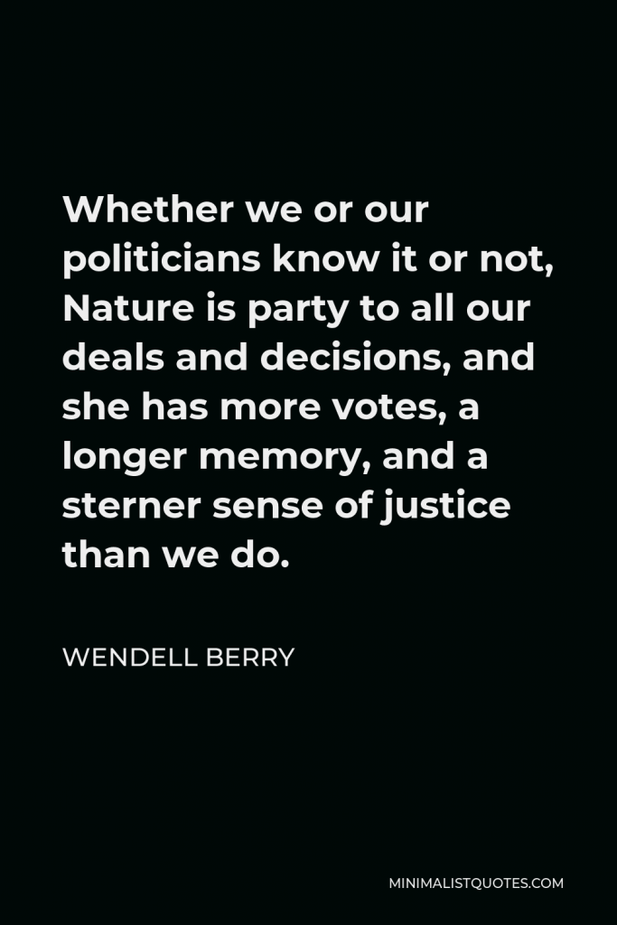 Wendell Berry Quote - Whether we or our politicians know it or not, Nature is party to all our deals and decisions, and she has more votes, a longer memory, and a sterner sense of justice than we do.