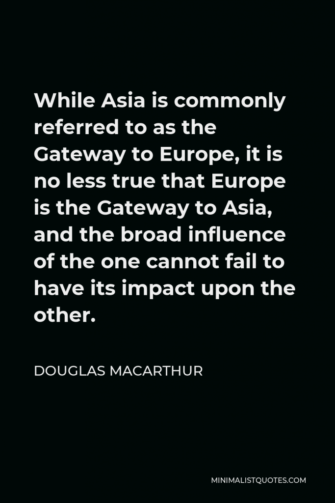 Douglas MacArthur Quote - While Asia is commonly referred to as the Gateway to Europe, it is no less true that Europe is the Gateway to Asia, and the broad influence of the one cannot fail to have its impact upon the other.