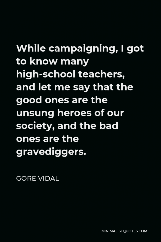 Gore Vidal Quote - While campaigning, I got to know many high-school teachers, and let me say that the good ones are the unsung heroes of our society, and the bad ones are the gravediggers.