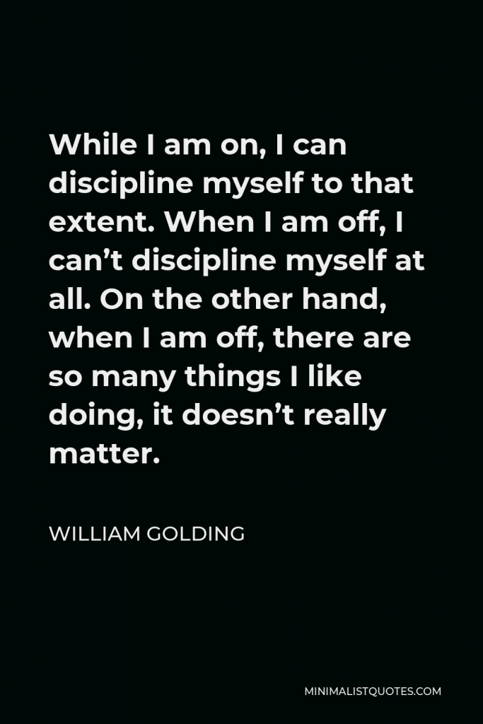 William Golding Quote - While I am on, I can discipline myself to that extent. When I am off, I can’t discipline myself at all. On the other hand, when I am off, there are so many things I like doing, it doesn’t really matter.