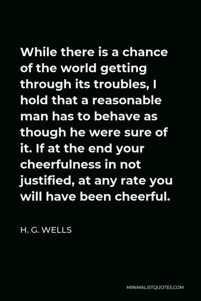 H. G. Wells Quote - While there is a chance of the world getting through its troubles, I hold that a reasonable man has to behave as though he were sure of it. If at the end your cheerfulness in not justified, at any rate you will have been cheerful.