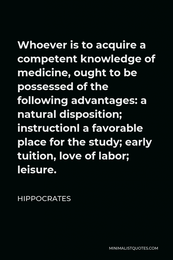 Hippocrates Quote - Whoever is to acquire a competent knowledge of medicine, ought to be possessed of the following advantages: a natural disposition; instructionl a favorable place for the study; early tuition, love of labor; leisure.