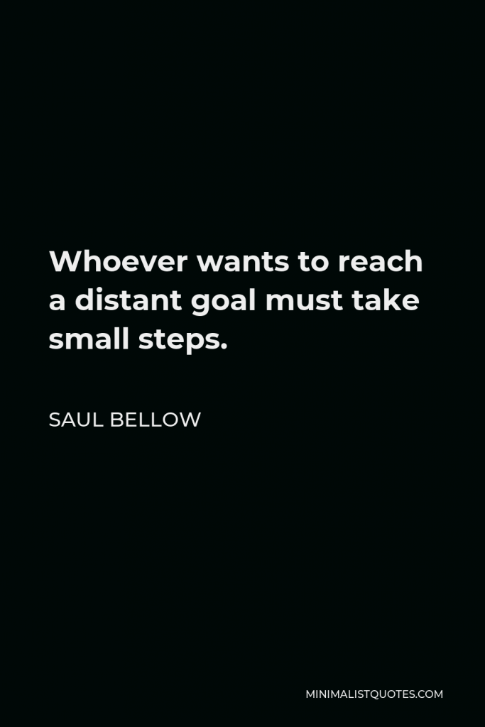 Saul Bellow Quote - Whoever wants to reach a distant goal must take small steps.