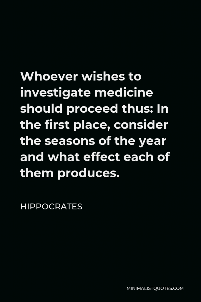 Hippocrates Quote - Whoever wishes to investigate medicine should proceed thus: In the first place, consider the seasons of the year and what effect each of them produces.
