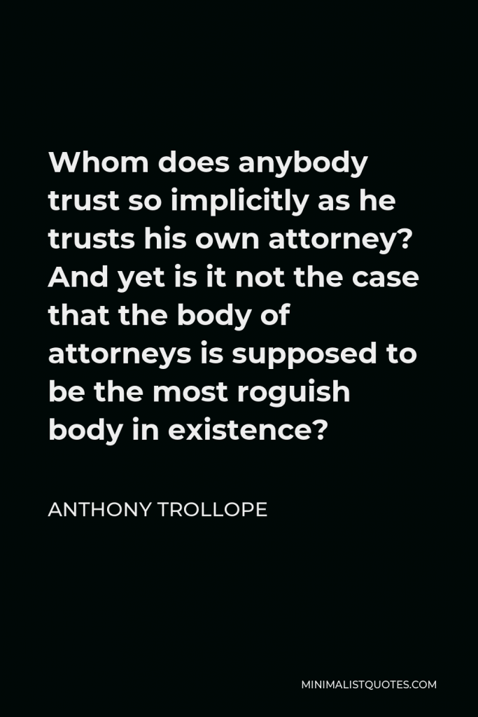 Anthony Trollope Quote - Whom does anybody trust so implicitly as he trusts his own attorney? And yet is it not the case that the body of attorneys is supposed to be the most roguish body in existence?