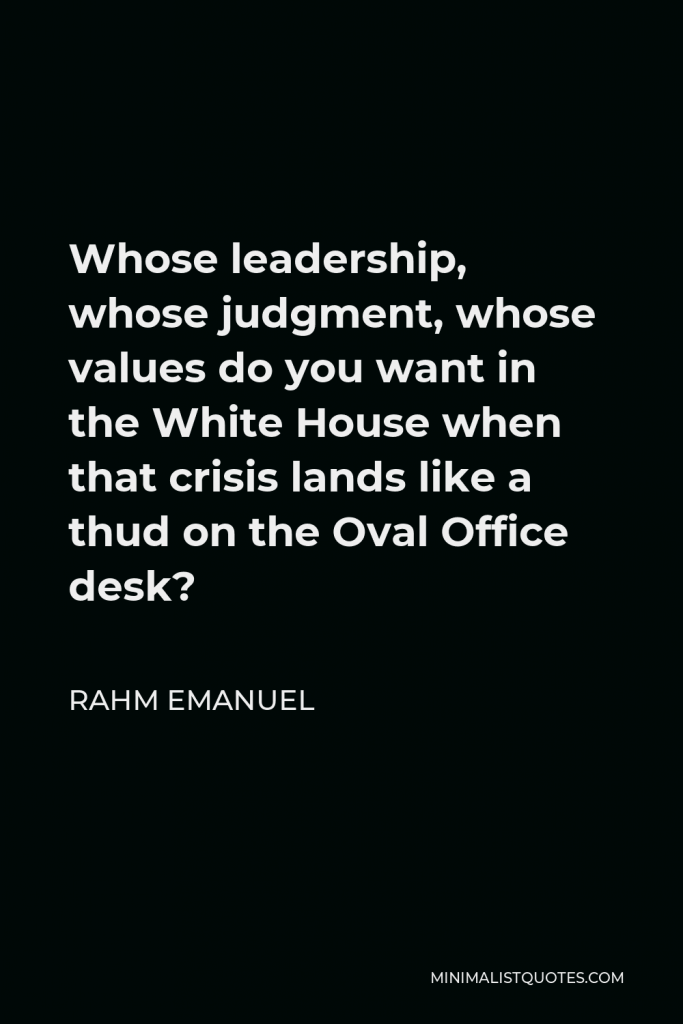 Rahm Emanuel Quote - Whose leadership, whose judgment, whose values do you want in the White House when that crisis lands like a thud on the Oval Office desk?