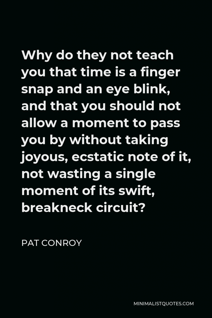 Pat Conroy Quote - Why do they not teach you that time is a finger snap and an eye blink, and that you should not allow a moment to pass you by without taking joyous, ecstatic note of it, not wasting a single moment of its swift, breakneck circuit?