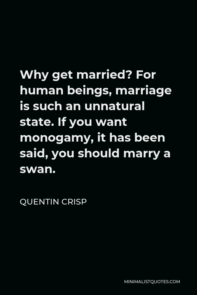 Quentin Crisp Quote - Why get married? For human beings, marriage is such an unnatural state. If you want monogamy, it has been said, you should marry a swan.