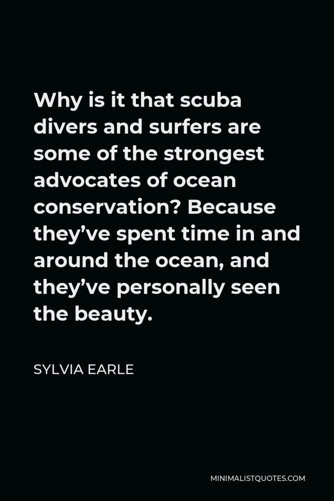 Sylvia Earle Quote - Why is it that scuba divers and surfers are some of the strongest advocates of ocean conservation? Because they’ve spent time in and around the ocean, and they’ve personally seen the beauty.