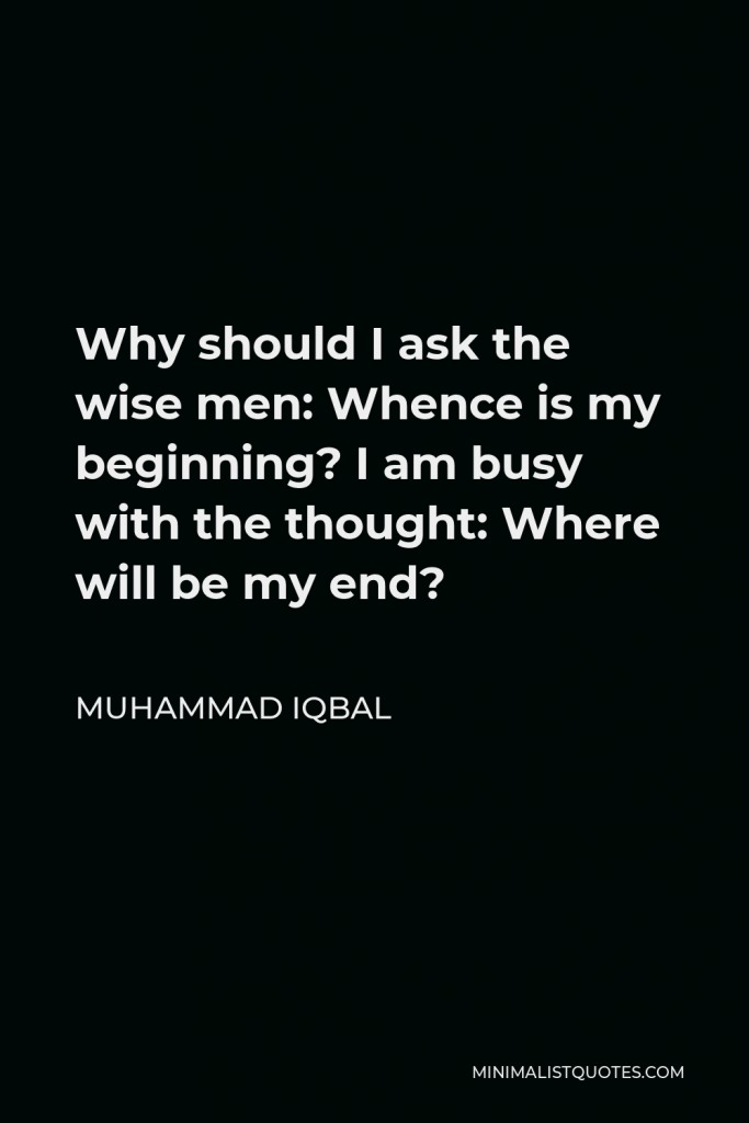 Muhammad Iqbal Quote - Why should I ask the wise men: Whence is my beginning? I am busy with the thought: Where will be my end?