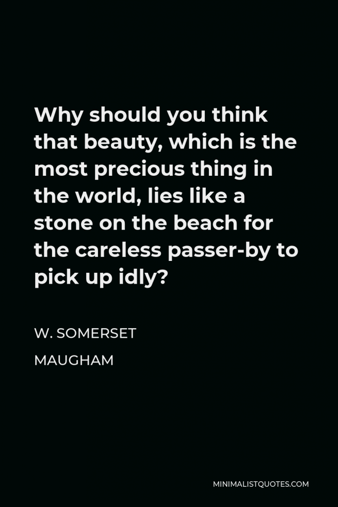 W. Somerset Maugham Quote - Why should you think that beauty, which is the most precious thing in the world, lies like a stone on the beach for the careless passer-by to pick up idly?