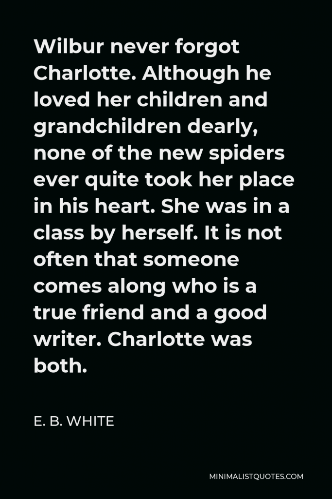 E. B. White Quote - Wilbur never forgot Charlotte. Although he loved her children and grandchildren dearly, none of the new spiders ever quite took her place in his heart. She was in a class by herself. It is not often that someone comes along who is a true friend and a good writer. Charlotte was both.
