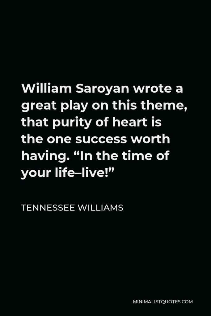 Tennessee Williams Quote - William Saroyan wrote a great play on this theme, that purity of heart is the one success worth having. “In the time of your life–live!”
