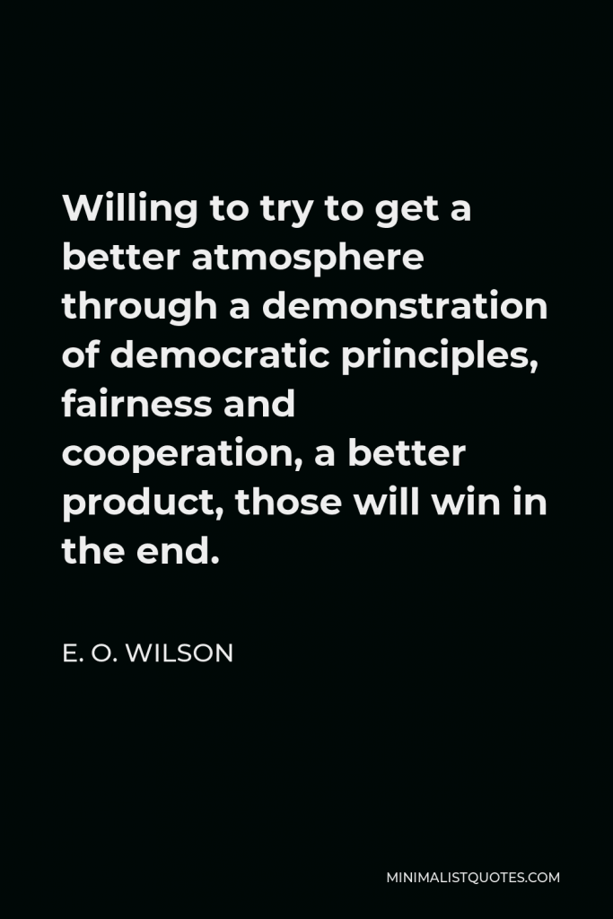 E. O. Wilson Quote - Willing to try to get a better atmosphere through a demonstration of democratic principles, fairness and cooperation, a better product, those will win in the end.