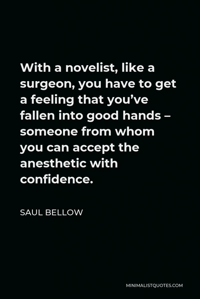 Saul Bellow Quote - With a novelist, like a surgeon, you have to get a feeling that you’ve fallen into good hands – someone from whom you can accept the anesthetic with confidence.